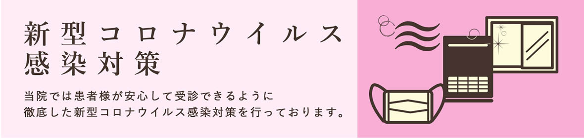 新型コロナウイルス感染対策 当院では患者様が安心して受診できるように徹底した新型コロナウイルス感染対策を行っております。